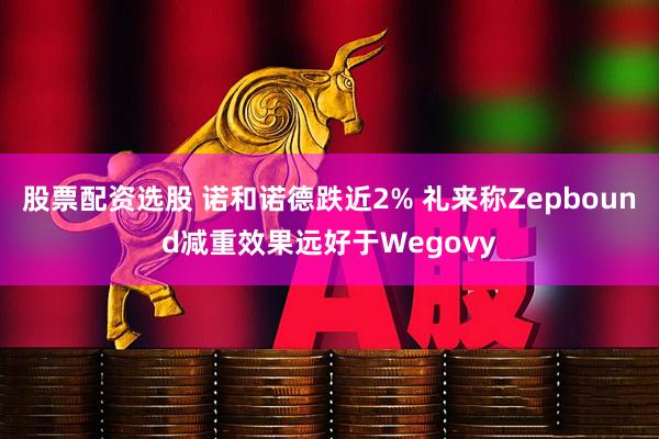 股票配资选股 诺和诺德跌近2% 礼来称Zepbound减重效果远好于Wegovy