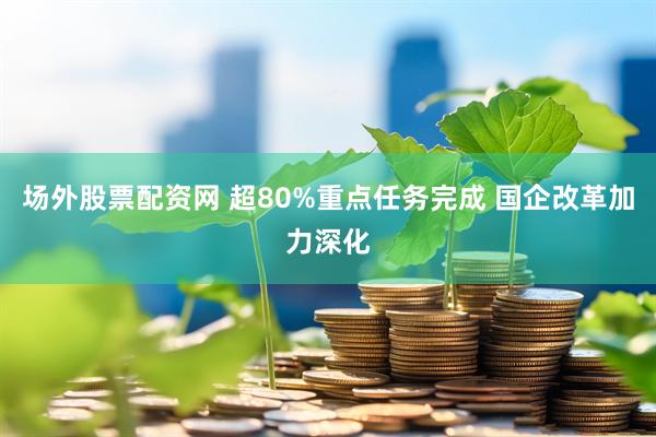 场外股票配资网 超80%重点任务完成 国企改革加力深化