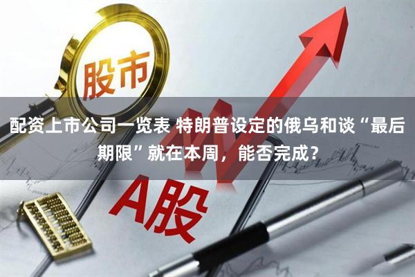 配资上市公司一览表 特朗普设定的俄乌和谈“最后期限”就在本周，能否完成？