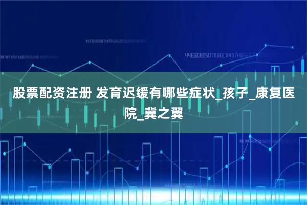 股票配资注册 发育迟缓有哪些症状_孩子_康复医院_冀之翼