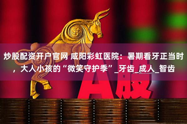 炒股配资开户官网 咸阳彩虹医院：暑期看牙正当时，大人小孩的“微笑守护季”_牙齿_成人_智齿