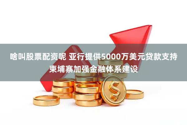 啥叫股票配资呢 亚行提供5000万美元贷款支持柬埔寨加强金融体系建设